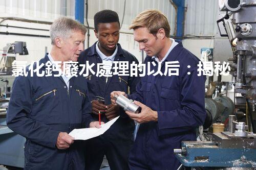 氯化鈣廢水處理的以后：揭秘高效無害化技術(shù)？
